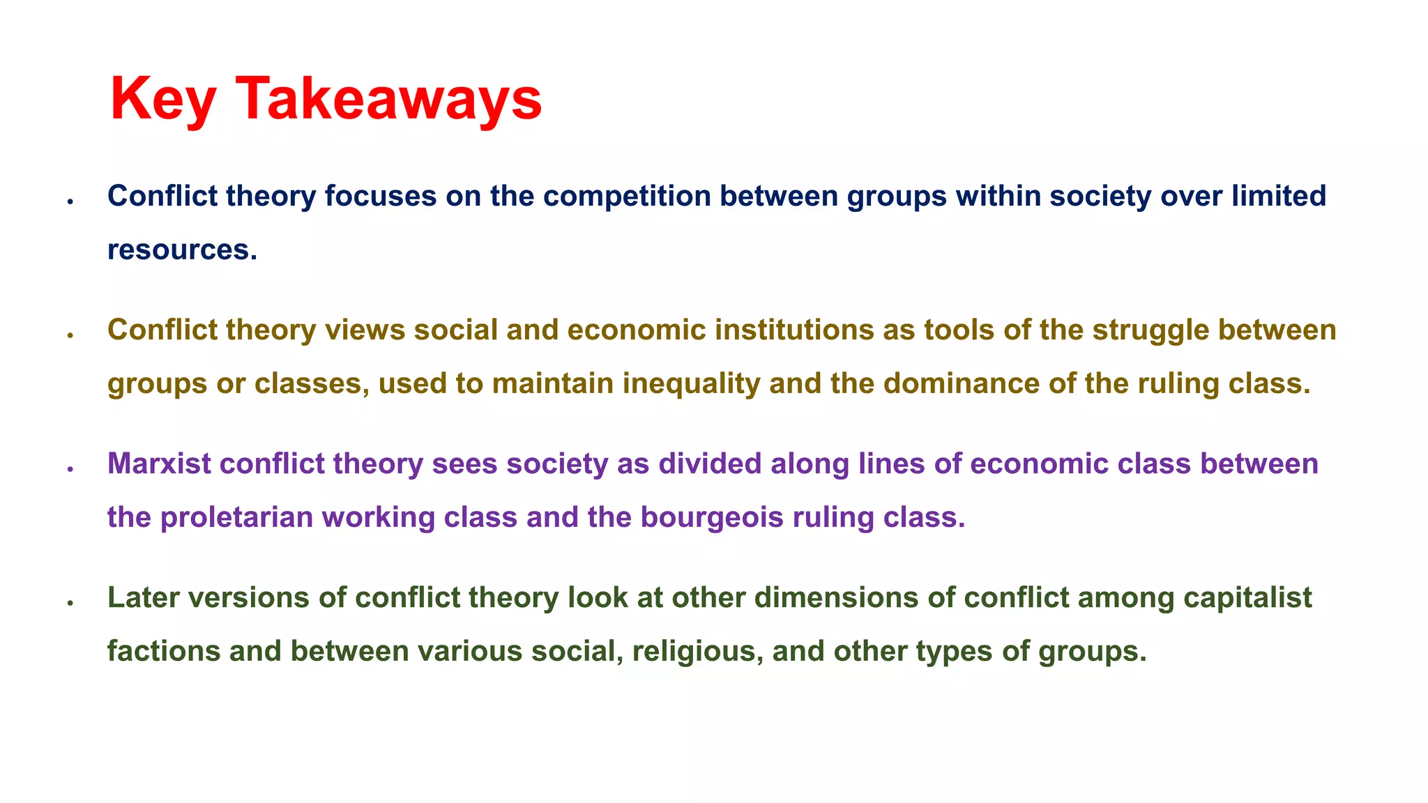 Key Takeaways
 Conflict theory focuses on the competition between groups within society over limited
resources.
 Conflict theory views social and economic institutions as tools of the struggle between
groups or classes, used to maintain inequality and the dominance of the ruling class.
 Marxist conflict theory sees society as divided along lines of economic class between
the proletarian working class and the bourgeois ruling class.
 Later versions of conflict theory look at other dimensions of conflict among capitalist
factions and between various social, religious, and other types of groups.
 