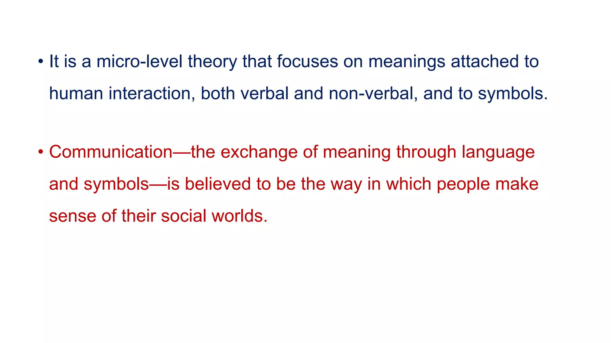 • It is a micro-level theory that focuses on meanings attached to
human interaction, both verbal and non-verbal, and to symbols.
• Communication—the exchange of meaning through language
and symbols—is believed to be the way in which people make
sense of their social worlds.
 