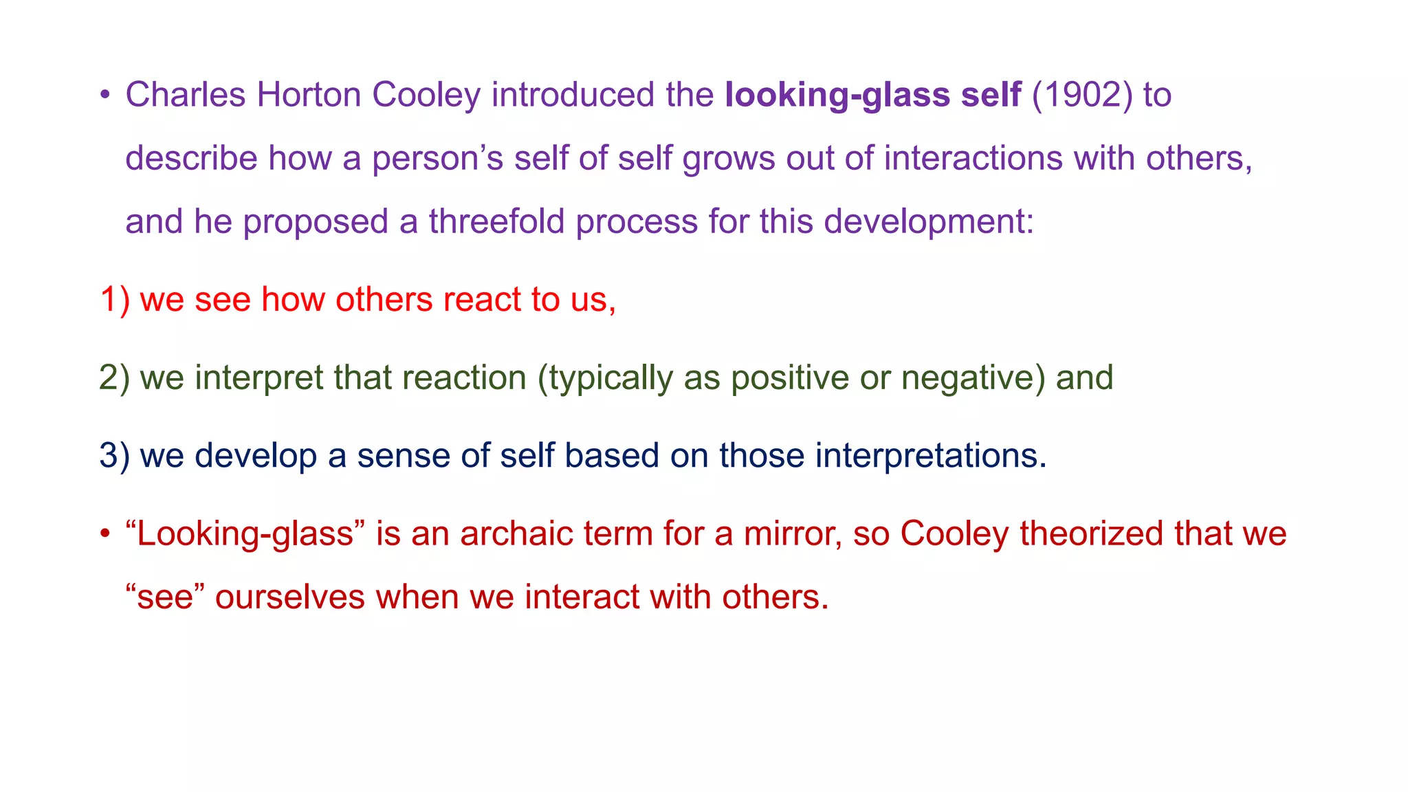• Charles Horton Cooley introduced the looking-glass self (1902) to
describe how a person’s self of self grows out of interactions with others,
and he proposed a threefold process for this development:
1) we see how others react to us,
2) we interpret that reaction (typically as positive or negative) and
3) we develop a sense of self based on those interpretations.
• “Looking-glass” is an archaic term for a mirror, so Cooley theorized that we
“see” ourselves when we interact with others.
 