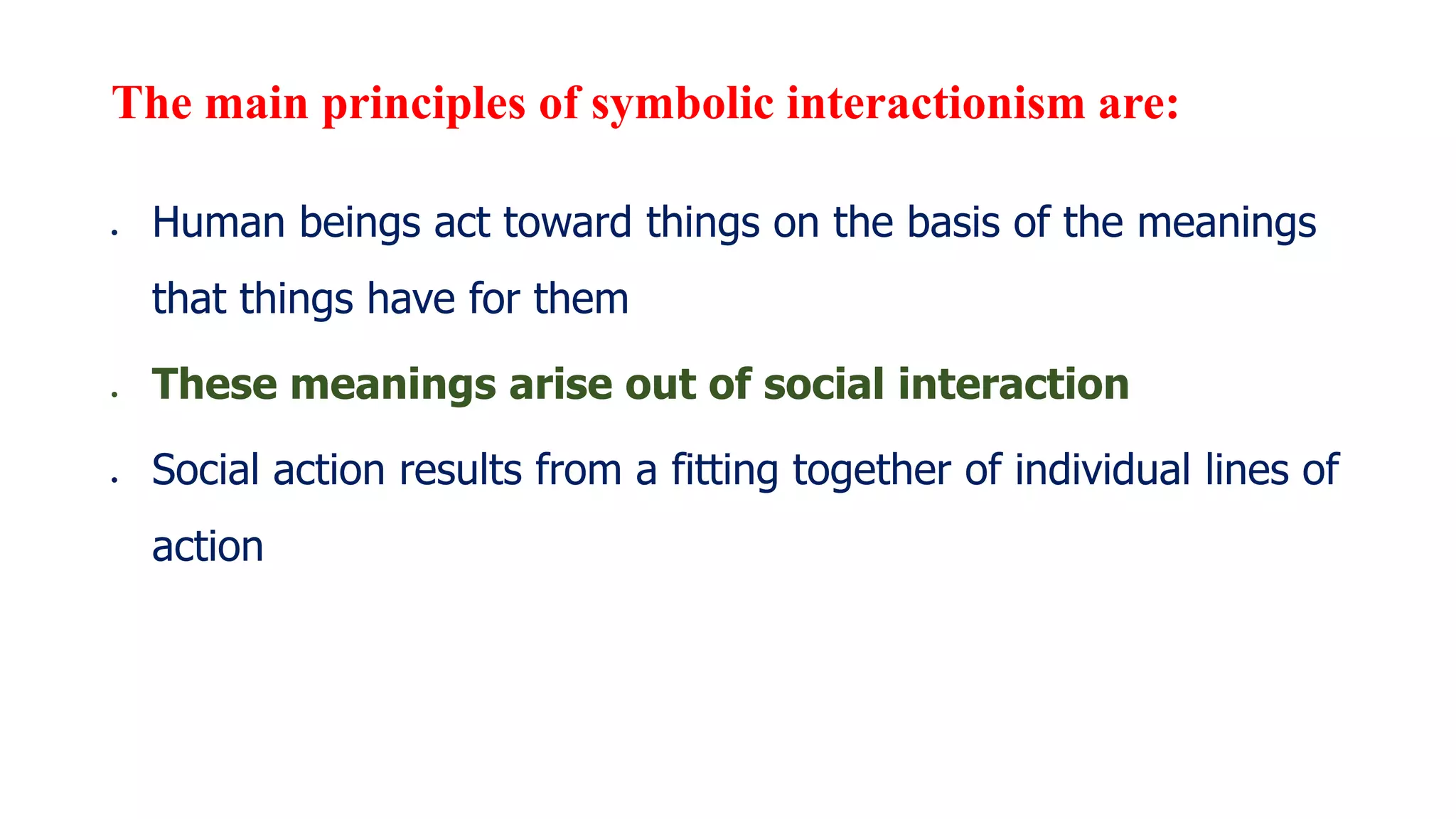 The main principles of symbolic interactionism are:
 Human beings act toward things on the basis of the meanings
that things have for them
 These meanings arise out of social interaction
 Social action results from a fitting together of individual lines of
action
 