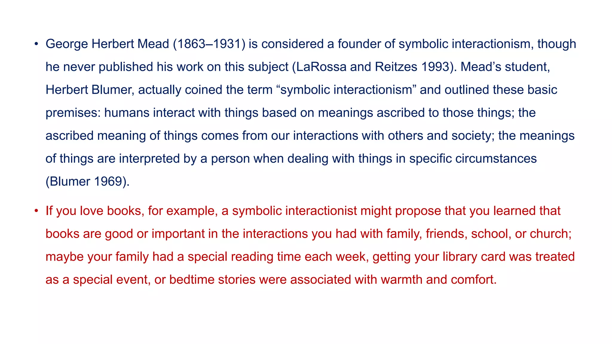• George Herbert Mead (1863–1931) is considered a founder of symbolic interactionism, though
he never published his work on this subject (LaRossa and Reitzes 1993). Mead’s student,
Herbert Blumer, actually coined the term “symbolic interactionism” and outlined these basic
premises: humans interact with things based on meanings ascribed to those things; the
ascribed meaning of things comes from our interactions with others and society; the meanings
of things are interpreted by a person when dealing with things in specific circumstances
(Blumer 1969).
• If you love books, for example, a symbolic interactionist might propose that you learned that
books are good or important in the interactions you had with family, friends, school, or church;
maybe your family had a special reading time each week, getting your library card was treated
as a special event, or bedtime stories were associated with warmth and comfort.
 