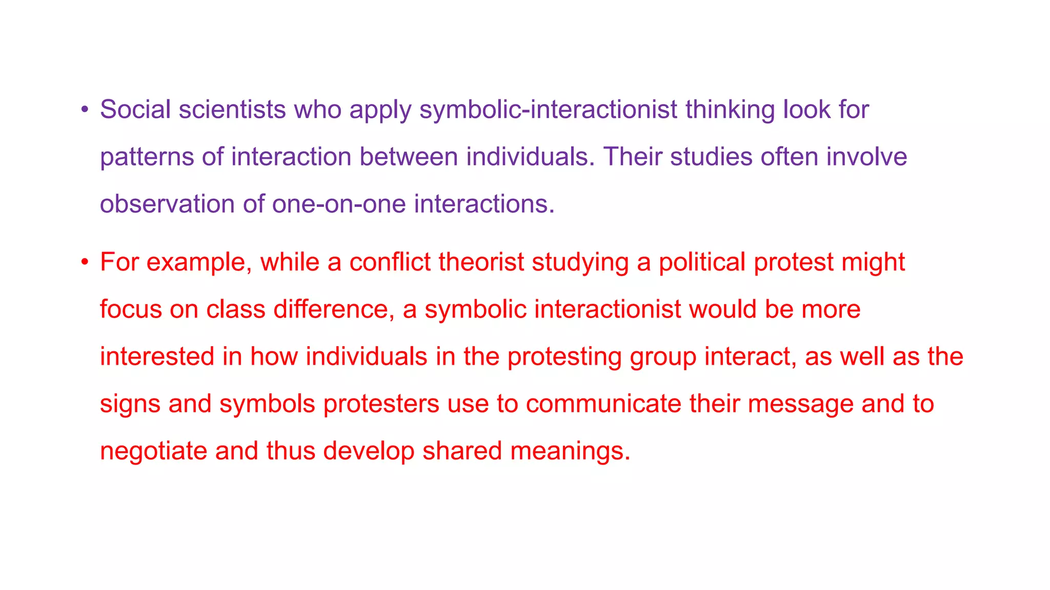 • Social scientists who apply symbolic-interactionist thinking look for
patterns of interaction between individuals. Their studies often involve
observation of one-on-one interactions.
• For example, while a conflict theorist studying a political protest might
focus on class difference, a symbolic interactionist would be more
interested in how individuals in the protesting group interact, as well as the
signs and symbols protesters use to communicate their message and to
negotiate and thus develop shared meanings.
 