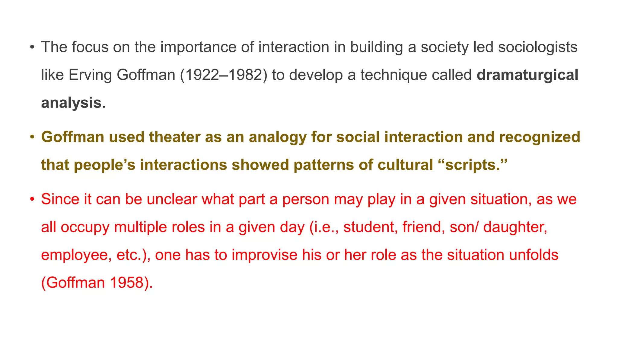• The focus on the importance of interaction in building a society led sociologists
like Erving Goffman (1922–1982) to develop a technique called dramaturgical
analysis.
• Goffman used theater as an analogy for social interaction and recognized
that people’s interactions showed patterns of cultural “scripts.”
• Since it can be unclear what part a person may play in a given situation, as we
all occupy multiple roles in a given day (i.e., student, friend, son/ daughter,
employee, etc.), one has to improvise his or her role as the situation unfolds
(Goffman 1958).
 