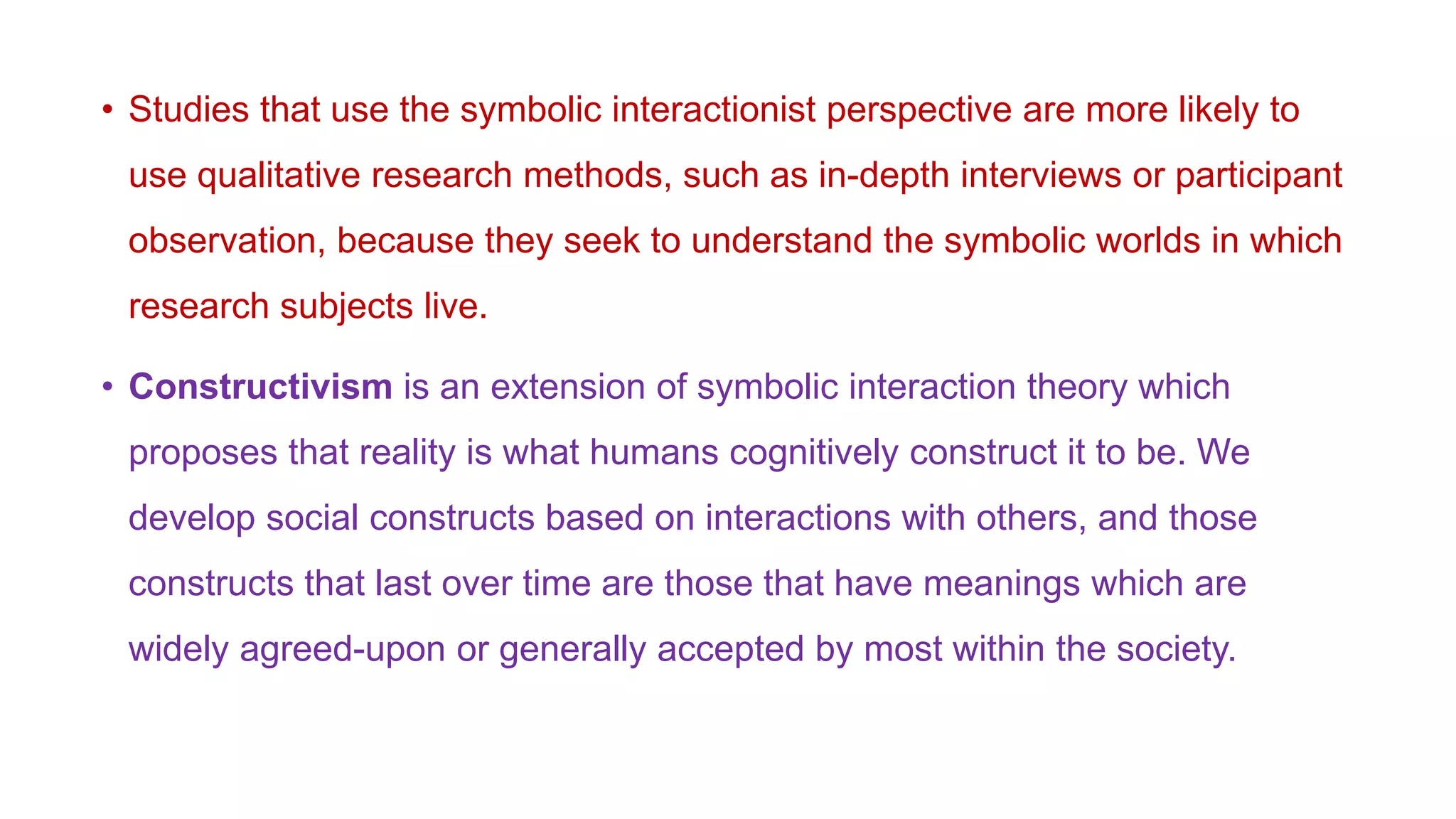 • Studies that use the symbolic interactionist perspective are more likely to
use qualitative research methods, such as in-depth interviews or participant
observation, because they seek to understand the symbolic worlds in which
research subjects live.
• Constructivism is an extension of symbolic interaction theory which
proposes that reality is what humans cognitively construct it to be. We
develop social constructs based on interactions with others, and those
constructs that last over time are those that have meanings which are
widely agreed-upon or generally accepted by most within the society.
 