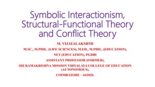 Symbolic Interactionism,
Structural-Functional Theory
and Conflict Theory
M. VIJAYALAKSHMI
M.SC., M.PHIL. (LIFE SCIENCES), M.ED., M.PHIL. (EDUCATION),
NET (EDUCATION), PGDBI
ASSISTANT PROFESSOR (FORMER),
SRI RAMAKRISHNA MISSION VIDYALAYA COLLEGE OF EDUCATION
(AUTONOMOUS),
COIMBATORE – 641020.
 
