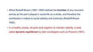 • Alfred Radcliff-Brown (1881–1955) defined the function of any recurrent
activity as the part it played in social life as a whole, and therefore the
contribution it makes to social stability and continuity (Radcliff-Brown
1952).
• In a healthy society, all parts work together to maintain stability, a state
called dynamic equilibrium by later sociologists such as Parsons (1961).
 