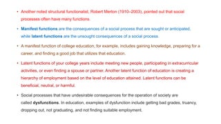 • Another noted structural functionalist, Robert Merton (1910–2003), pointed out that social
processes often have many functions.
• Manifest functions are the consequences of a social process that are sought or anticipated,
while latent functions are the unsought consequences of a social process.
• A manifest function of college education, for example, includes gaining knowledge, preparing for a
career, and finding a good job that utilizes that education.
• Latent functions of your college years include meeting new people, participating in extracurricular
activities, or even finding a spouse or partner. Another latent function of education is creating a
hierarchy of employment based on the level of education attained. Latent functions can be
beneficial, neutral, or harmful.
• Social processes that have undesirable consequences for the operation of society are
called dysfunctions. In education, examples of dysfunction include getting bad grades, truancy,
dropping out, not graduating, and not finding suitable employment.
 