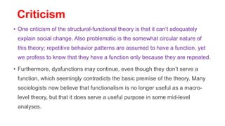 Criticism
• One criticism of the structural-functional theory is that it can’t adequately
explain social change. Also problematic is the somewhat circular nature of
this theory; repetitive behavior patterns are assumed to have a function, yet
we profess to know that they have a function only because they are repeated.
• Furthermore, dysfunctions may continue, even though they don’t serve a
function, which seemingly contradicts the basic premise of the theory. Many
sociologists now believe that functionalism is no longer useful as a macro-
level theory, but that it does serve a useful purpose in some mid-level
analyses.
 