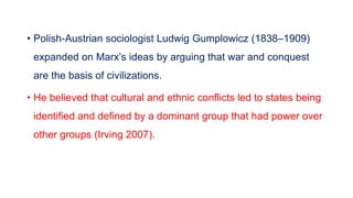 • Polish-Austrian sociologist Ludwig Gumplowicz (1838–1909)
expanded on Marx’s ideas by arguing that war and conquest
are the basis of civilizations.
• He believed that cultural and ethnic conflicts led to states being
identified and defined by a dominant group that had power over
other groups (Irving 2007).
 