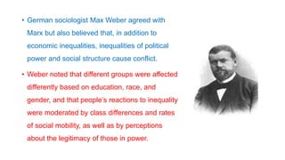 • German sociologist Max Weber agreed with
Marx but also believed that, in addition to
economic inequalities, inequalities of political
power and social structure cause conflict.
• Weber noted that different groups were affected
differently based on education, race, and
gender, and that people’s reactions to inequality
were moderated by class differences and rates
of social mobility, as well as by perceptions
about the legitimacy of those in power.
 
