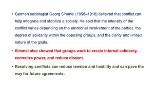 • German sociologist Georg Simmel (1858–1918) believed that conflict can
help integrate and stabilize a society. He said that the intensity of the
conflict varies depending on the emotional involvement of the parties, the
degree of solidarity within the opposing groups, and the clarity and limited
nature of the goals.
• Simmel also showed that groups work to create internal solidarity,
centralize power, and reduce dissent.
• Resolving conflicts can reduce tension and hostility and can pave the
way for future agreements.
 