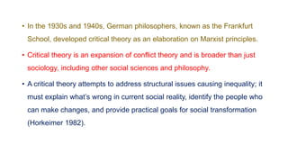 • In the 1930s and 1940s, German philosophers, known as the Frankfurt
School, developed critical theory as an elaboration on Marxist principles.
• Critical theory is an expansion of conflict theory and is broader than just
sociology, including other social sciences and philosophy.
• A critical theory attempts to address structural issues causing inequality; it
must explain what’s wrong in current social reality, identify the people who
can make changes, and provide practical goals for social transformation
(Horkeimer 1982).
 