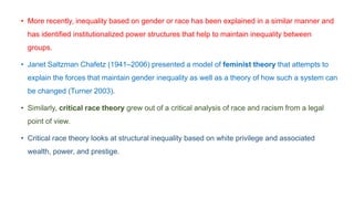 • More recently, inequality based on gender or race has been explained in a similar manner and
has identified institutionalized power structures that help to maintain inequality between
groups.
• Janet Saltzman Chafetz (1941–2006) presented a model of feminist theory that attempts to
explain the forces that maintain gender inequality as well as a theory of how such a system can
be changed (Turner 2003).
• Similarly, critical race theory grew out of a critical analysis of race and racism from a legal
point of view.
• Critical race theory looks at structural inequality based on white privilege and associated
wealth, power, and prestige.
 