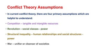 Conflict Theory Assumptions
• In current conflict theory, there are four primary assumptions which are
helpful to understand:
• Competition – tangible and intangible resources
• Revolution – social classes - power
• Structural inequality – human relationships and social structures -
power
• War – unifier or cleanser of societies
 