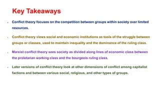 Key Takeaways
 Conflict theory focuses on the competition between groups within society over limited
resources.
 Conflict theory views social and economic institutions as tools of the struggle between
groups or classes, used to maintain inequality and the dominance of the ruling class.
 Marxist conflict theory sees society as divided along lines of economic class between
the proletarian working class and the bourgeois ruling class.
 Later versions of conflict theory look at other dimensions of conflict among capitalist
factions and between various social, religious, and other types of groups.
 