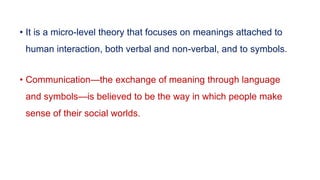 • It is a micro-level theory that focuses on meanings attached to
human interaction, both verbal and non-verbal, and to symbols.
• Communication—the exchange of meaning through language
and symbols—is believed to be the way in which people make
sense of their social worlds.
 