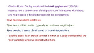 • Charles Horton Cooley introduced the looking-glass self (1902) to
describe how a person’s self of self grows out of interactions with others,
and he proposed a threefold process for this development:
1) we see how others react to us,
2) we interpret that reaction (typically as positive or negative) and
3) we develop a sense of self based on those interpretations.
• “Looking-glass” is an archaic term for a mirror, so Cooley theorized that we
“see” ourselves when we interact with others.
 