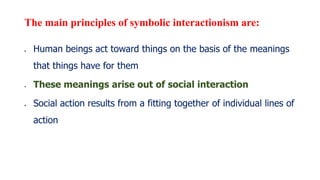 The main principles of symbolic interactionism are:
 Human beings act toward things on the basis of the meanings
that things have for them
 These meanings arise out of social interaction
 Social action results from a fitting together of individual lines of
action
 