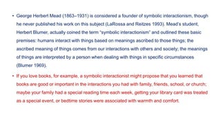 • George Herbert Mead (1863–1931) is considered a founder of symbolic interactionism, though
he never published his work on this subject (LaRossa and Reitzes 1993). Mead’s student,
Herbert Blumer, actually coined the term “symbolic interactionism” and outlined these basic
premises: humans interact with things based on meanings ascribed to those things; the
ascribed meaning of things comes from our interactions with others and society; the meanings
of things are interpreted by a person when dealing with things in specific circumstances
(Blumer 1969).
• If you love books, for example, a symbolic interactionist might propose that you learned that
books are good or important in the interactions you had with family, friends, school, or church;
maybe your family had a special reading time each week, getting your library card was treated
as a special event, or bedtime stories were associated with warmth and comfort.
 