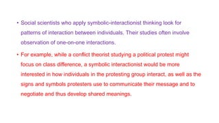 • Social scientists who apply symbolic-interactionist thinking look for
patterns of interaction between individuals. Their studies often involve
observation of one-on-one interactions.
• For example, while a conflict theorist studying a political protest might
focus on class difference, a symbolic interactionist would be more
interested in how individuals in the protesting group interact, as well as the
signs and symbols protesters use to communicate their message and to
negotiate and thus develop shared meanings.
 