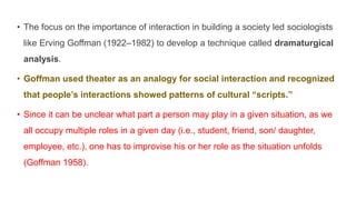 • The focus on the importance of interaction in building a society led sociologists
like Erving Goffman (1922–1982) to develop a technique called dramaturgical
analysis.
• Goffman used theater as an analogy for social interaction and recognized
that people’s interactions showed patterns of cultural “scripts.”
• Since it can be unclear what part a person may play in a given situation, as we
all occupy multiple roles in a given day (i.e., student, friend, son/ daughter,
employee, etc.), one has to improvise his or her role as the situation unfolds
(Goffman 1958).
 