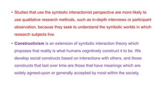 • Studies that use the symbolic interactionist perspective are more likely to
use qualitative research methods, such as in-depth interviews or participant
observation, because they seek to understand the symbolic worlds in which
research subjects live.
• Constructivism is an extension of symbolic interaction theory which
proposes that reality is what humans cognitively construct it to be. We
develop social constructs based on interactions with others, and those
constructs that last over time are those that have meanings which are
widely agreed-upon or generally accepted by most within the society.
 