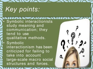 Key points:
• Symbolic interactionists
study meaning and
communication; they
tend to use
qualitative methods.
• Symbolic
interactionism has been
criticized for failing to
take into account
large-scale macro social
structures and forces.
 