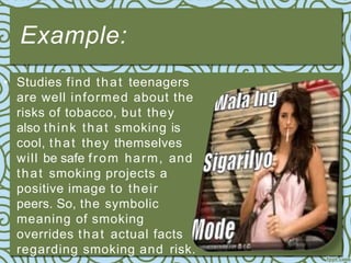 Example:
• Studies find that teenagers
are well informed about the
risks of tobacco, but they
also think that smoking is
cool, that they themselves
will be safe from harm, and
that smoking projects a
positive image to their
peers. So, the symbolic
meaning of smoking
overrides that actual facts
regarding smoking and risk.
 