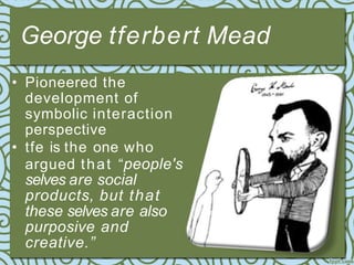 George tferbert Mead
• Pioneered the
development of
symbolic interaction
perspective
• tfe is the one who
argued that “people's
selves are social
products, but that
these selves are also
purposive and
creative.”
 