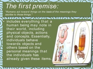 The first premise:
"tfumans act toward things on the basis of the meanings they
ascribe to those things."
• includes everything that a
human being may note in
their world, including
physical objects, actions
and concepts. Essentially,
individuals behave
towards objects and
others based on the
personal meanings that
the individuals has
already given these items.
 