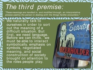 The third premise:
"These meanings are handled in, and modified through, an interpretative
process used by the person in dealing with the things he/she encounters."
• We naturally talk to
ourselves in order to sort
out the meaning of a
difficult situation. But
first, we need language.
Before we can think, we
must be able to interact
symbolically. emphasis on
symbols, negotiated
meaning, and social
construction of society
brought on attention to
the roles people play.
 