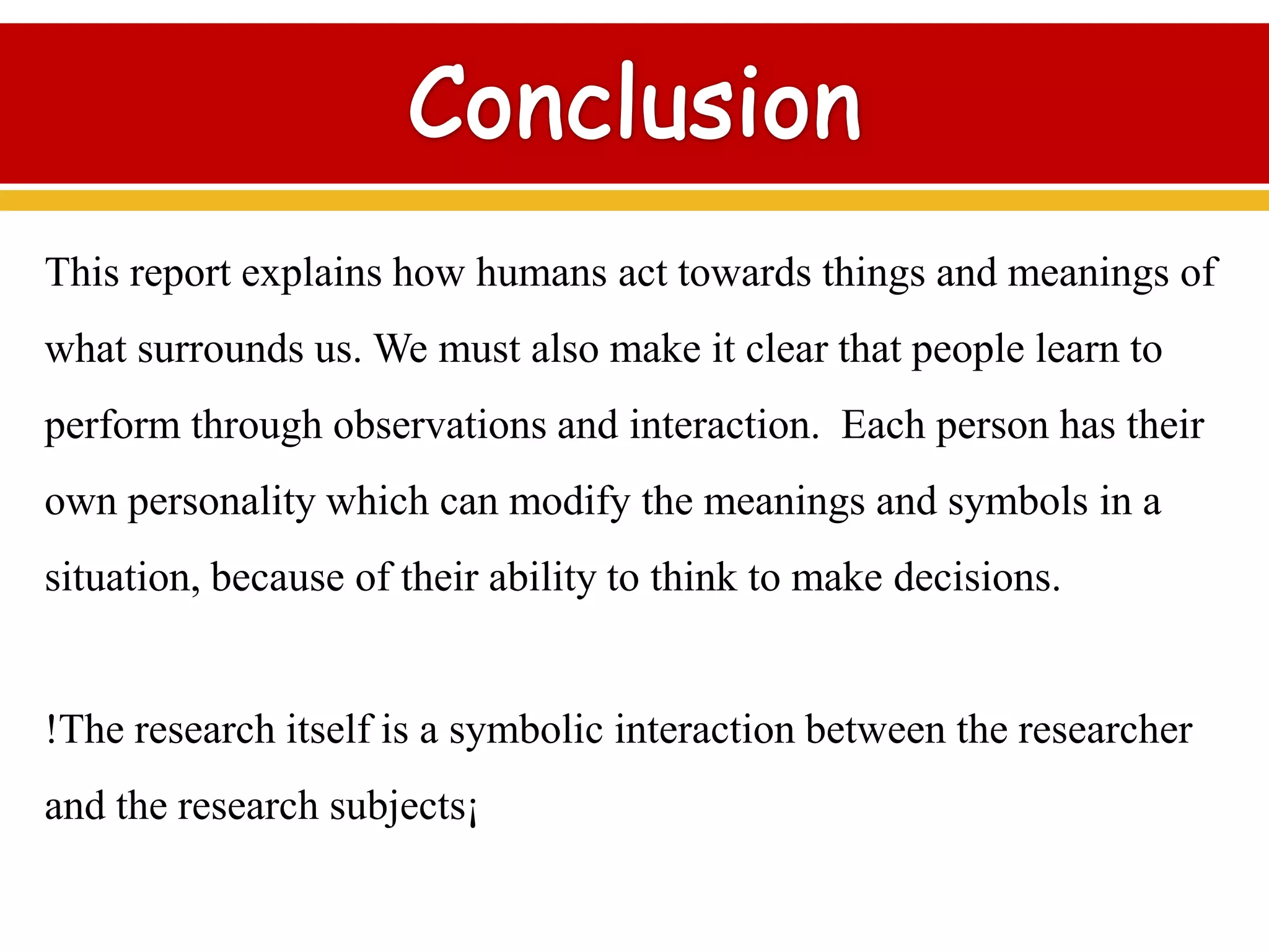 This report explains how humans act towards things and meanings of
what surrounds us. We must also make it clear that people learn to
perform through observations and interaction. Each person has their
own personality which can modify the meanings and symbols in a
situation, because of their ability to think to make decisions.
!The research itself is a symbolic interaction between the researcher
and the research subjects¡
 