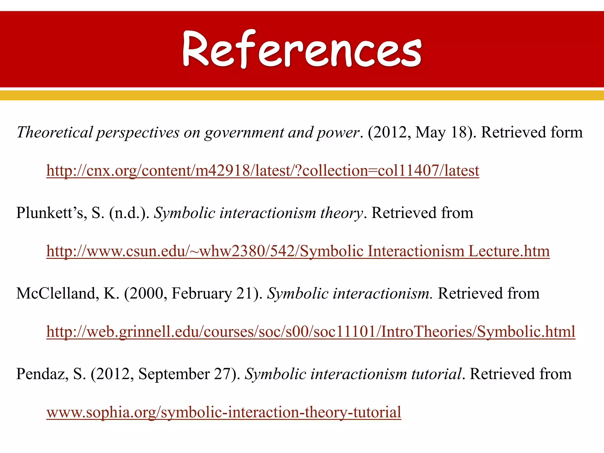 Theoretical perspectives on government and power. (2012, May 18). Retrieved form
http://cnx.org/content/m42918/latest/?collection=col11407/latest
Plunkett’s, S. (n.d.). Symbolic interactionism theory. Retrieved from
http://www.csun.edu/~whw2380/542/Symbolic Interactionism Lecture.htm
McClelland, K. (2000, February 21). Symbolic interactionism. Retrieved from
http://web.grinnell.edu/courses/soc/s00/soc11101/IntroTheories/Symbolic.html
Pendaz, S. (2012, September 27). Symbolic interactionism tutorial. Retrieved from
www.sophia.org/symbolic-interaction-theory-tutorial
 