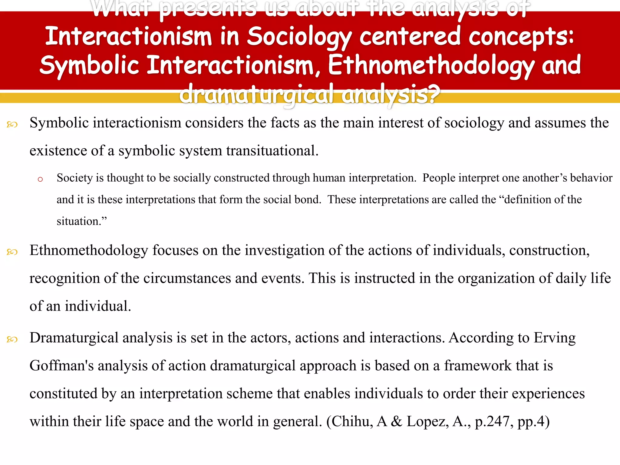  Symbolic interactionism considers the facts as the main interest of sociology and assumes the
existence of a symbolic system transituational.
o Society is thought to be socially constructed through human interpretation. People interpret one another’s behavior
and it is these interpretations that form the social bond. These interpretations are called the “definition of the
situation.”
 Ethnomethodology focuses on the investigation of the actions of individuals, construction,
recognition of the circumstances and events. This is instructed in the organization of daily life
of an individual.
 Dramaturgical analysis is set in the actors, actions and interactions. According to Erving
Goffman's analysis of action dramaturgical approach is based on a framework that is
constituted by an interpretation scheme that enables individuals to order their experiences
within their life space and the world in general. (Chihu, A & Lopez, A., p.247, pp.4)
 