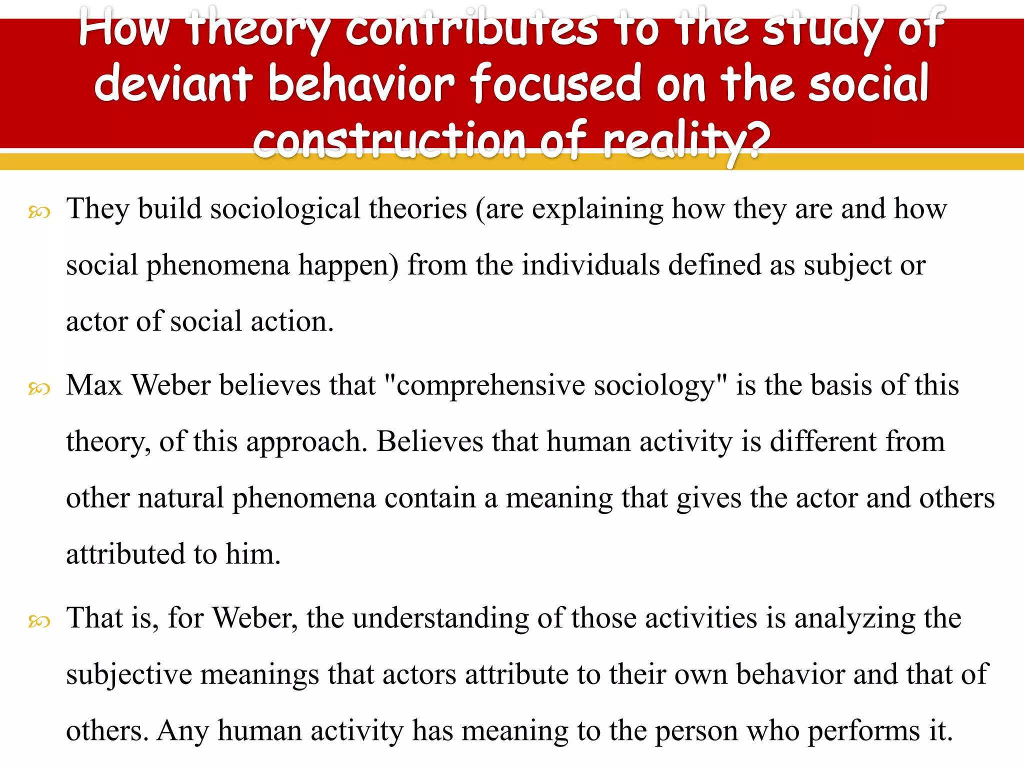  They build sociological theories (are explaining how they are and how
social phenomena happen) from the individuals defined as subject or
actor of social action.
 Max Weber believes that "comprehensive sociology" is the basis of this
theory, of this approach. Believes that human activity is different from
other natural phenomena contain a meaning that gives the actor and others
attributed to him.
 That is, for Weber, the understanding of those activities is analyzing the
subjective meanings that actors attribute to their own behavior and that of
others. Any human activity has meaning to the person who performs it.
 