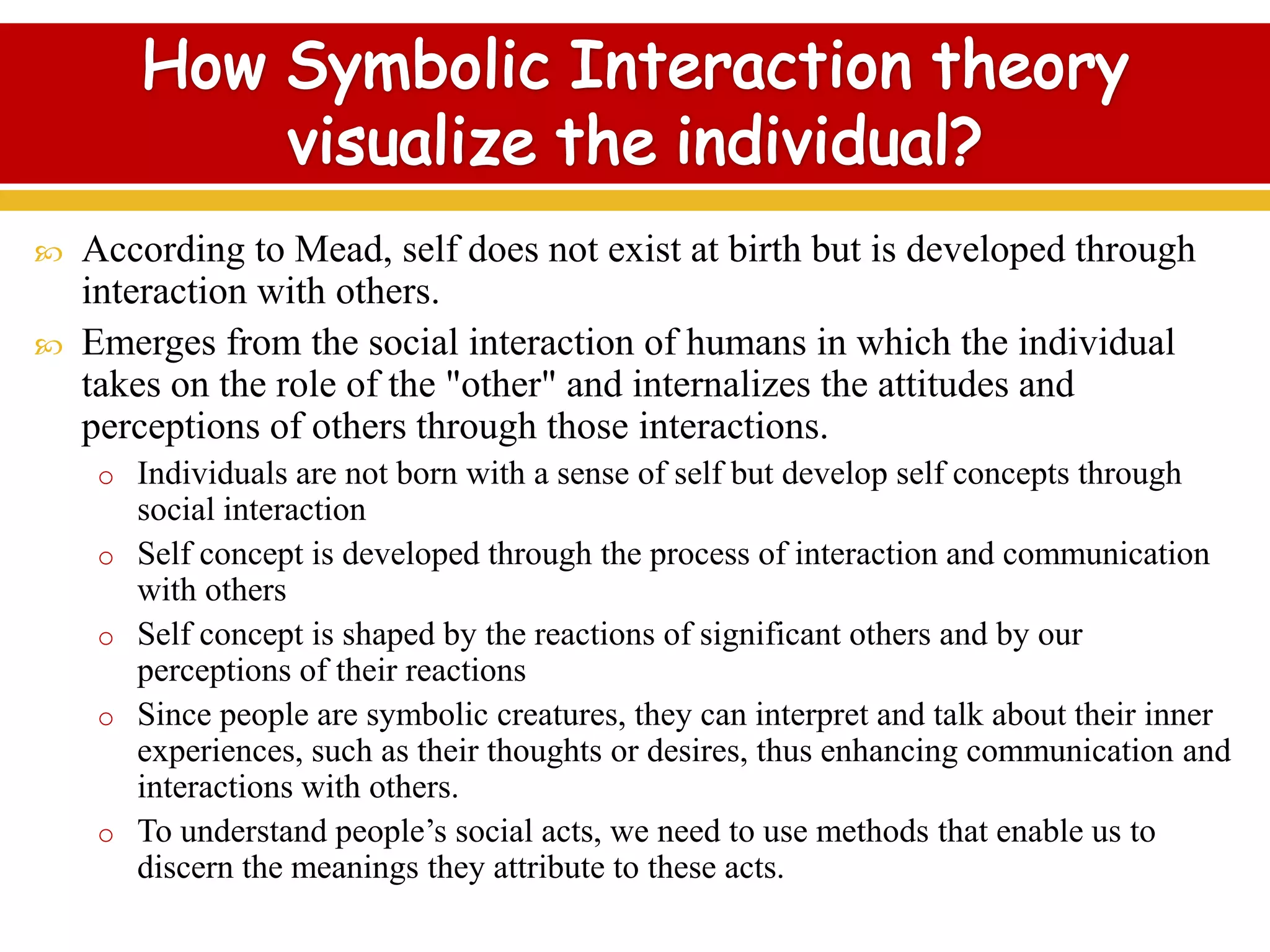  According to Mead, self does not exist at birth but is developed through
interaction with others.
 Emerges from the social interaction of humans in which the individual
takes on the role of the "other" and internalizes the attitudes and
perceptions of others through those interactions.
o Individuals are not born with a sense of self but develop self concepts through
social interaction
o Self concept is developed through the process of interaction and communication
with others
o Self concept is shaped by the reactions of significant others and by our
perceptions of their reactions
o Since people are symbolic creatures, they can interpret and talk about their inner
experiences, such as their thoughts or desires, thus enhancing communication and
interactions with others.
o To understand people’s social acts, we need to use methods that enable us to
discern the meanings they attribute to these acts.
 