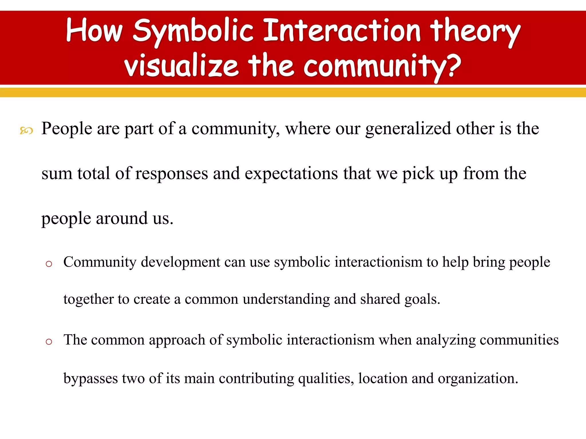  People are part of a community, where our generalized other is the
sum total of responses and expectations that we pick up from the
people around us.
o Community development can use symbolic interactionism to help bring people
together to create a common understanding and shared goals.
o The common approach of symbolic interactionism when analyzing communities
bypasses two of its main contributing qualities, location and organization.
 