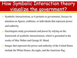  Symbolic interactionism, as it pertains to government, focuses its
attention on figures, emblems, or individuals that represent power
and authority.
 Sociologists study government and power by relying on the
framework of symbolic interactionism, which is grounded in the
works of Max Weber and George H. Mead.
 Images that represent the power and authority of the United States
include the White House, the eagle, and the American flag.
 
