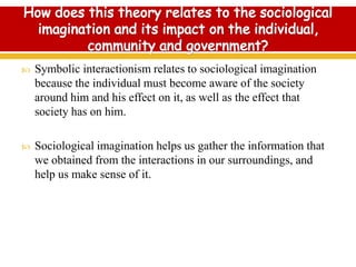  Symbolic interactionism relates to sociological imagination
because the individual must become aware of the society
around him and his effect on it, as well as the effect that
society has on him.
 Sociological imagination helps us gather the information that
we obtained from the interactions in our surroundings, and
help us make sense of it.
 