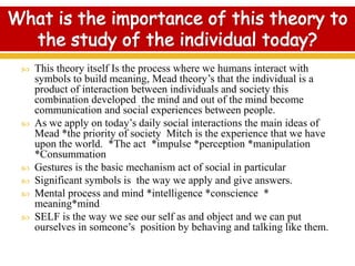  This theory itself Is the process where we humans interact with
symbols to build meaning, Mead theory’s that the individual is a
product of interaction between individuals and society this
combination developed the mind and out of the mind become
communication and social experiences between people.
 As we apply on today’s daily social interactions the main ideas of
Mead *the priority of society Mitch is the experience that we have
upon the world. *The act *impulse *perception *manipulation
*Consummation
 Gestures is the basic mechanism act of social in particular
 Significant symbols is the way we apply and give answers.
 Mental process and mind *intelligence *conscience *
meaning*mind
 SELF is the way we see our self as and object and we can put
ourselves in someone’s position by behaving and talking like them.
 