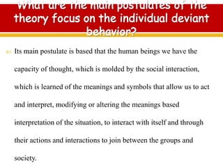  Its main postulate is based that the human beings we have the
capacity of thought, which is molded by the social interaction,
which is learned of the meanings and symbols that allow us to act
and interpret, modifying or altering the meanings based
interpretation of the situation, to interact with itself and through
their actions and interactions to join between the groups and
society.
 