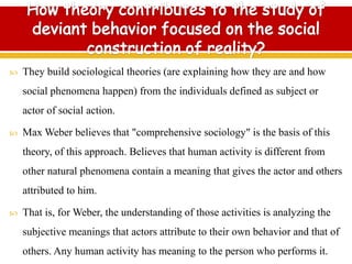  They build sociological theories (are explaining how they are and how
social phenomena happen) from the individuals defined as subject or
actor of social action.
 Max Weber believes that "comprehensive sociology" is the basis of this
theory, of this approach. Believes that human activity is different from
other natural phenomena contain a meaning that gives the actor and others
attributed to him.
 That is, for Weber, the understanding of those activities is analyzing the
subjective meanings that actors attribute to their own behavior and that of
others. Any human activity has meaning to the person who performs it.
 