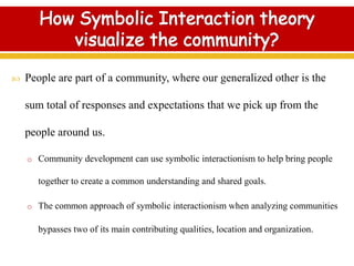  People are part of a community, where our generalized other is the
sum total of responses and expectations that we pick up from the
people around us.
o Community development can use symbolic interactionism to help bring people
together to create a common understanding and shared goals.
o The common approach of symbolic interactionism when analyzing communities
bypasses two of its main contributing qualities, location and organization.
 