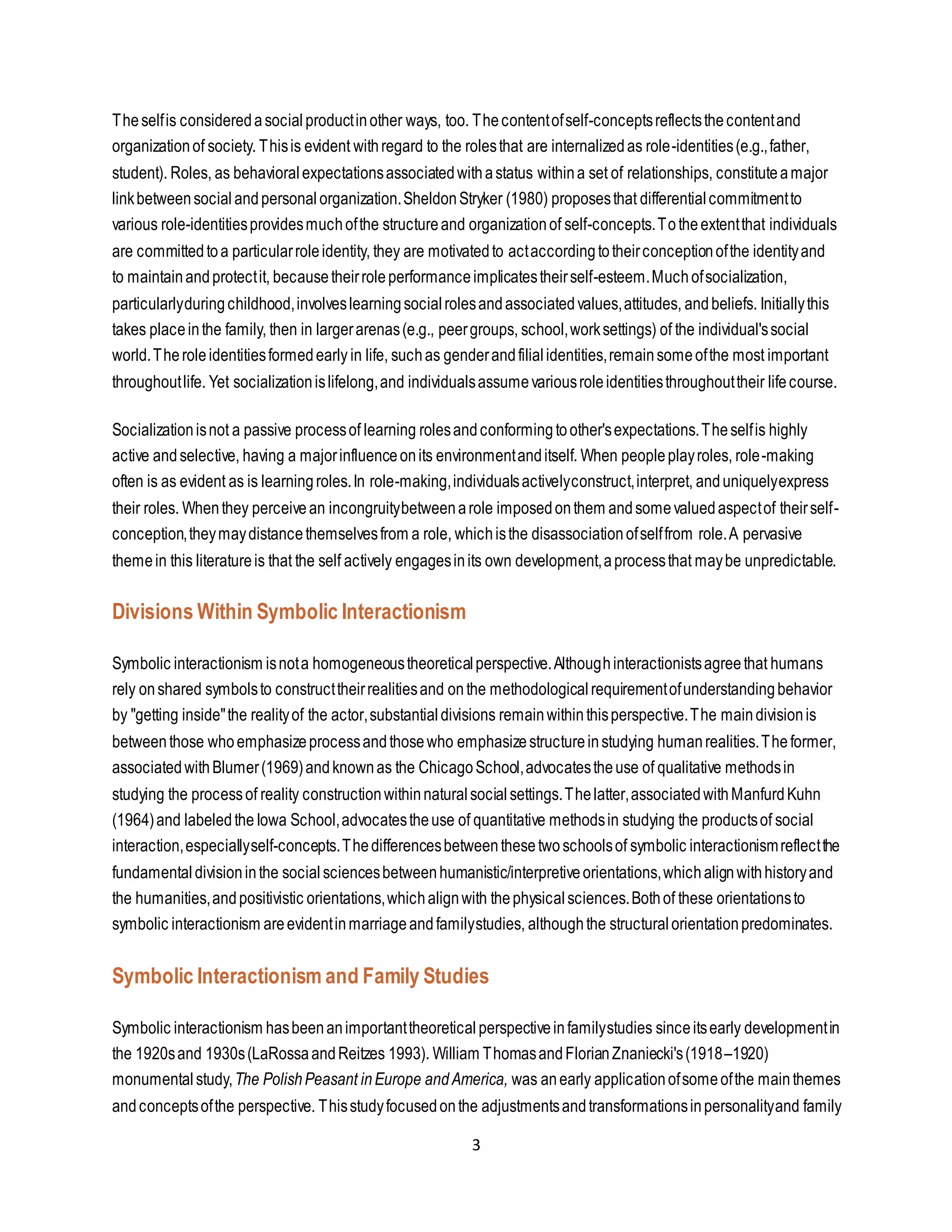 3
Theselfis consideredasocialproductinother ways, too. Thecontentofself-conceptsreflectsthecontentand
organizationof society. Thisis evident withregard to the rolesthat are internalizedas role-identities(e.g.,father,
student). Roles, as behavioralexpectationsassociatedwithastatus withina set of relationships, constituteamajor
linkbetweensocialandpersonalorganization.SheldonStryker (1980) proposesthat differentialcommitmentto
various role-identitiesprovidesmuchofthe structureand organizationof self-concepts.Totheextentthat individuals
are committedtoa particularroleidentity, they are motivatedto actaccordingtotheirconceptionofthe identityand
to maintainandprotectit, becausetheirroleperformanceimplicatestheirself-esteem.Muchofsocialization,
particularlyduringchildhood,involveslearningsocialrolesandassociatedvalues,attitudes, andbeliefs. Initiallythis
takes placeinthe family, then in largerarenas(e.g., peergroups, school,worksettings) of the individual'ssocial
world.Theroleidentitiesformedearly in life, suchas genderandfilialidentities,remainsomeofthe most important
throughoutlife. Yet socializationislifelong,and individualsassumevariousroleidentitiesthroughouttheir lifecourse.
Socializationisnot a passive processof learning rolesandconformingtoother'sexpectations.Theselfis highly
active andselective, having a majorinfluenceonits environmentanditself. When peopleplayroles, role-making
often is as evident as is learningroles.In role-making,individualsactivelyconstruct,interpret, anduniquelyexpress
their roles. Whenthey perceivean incongruitybetweenarole imposedonthem andsomevaluedaspectof theirself-
conception,theymaydistancethemselvesfrom a role, whichisthe disassociationofselffrom role.A pervasive
themein this literatureis that the self actively engagesinits own development,aprocessthat maybe unpredictable.
Divisions Within Symbolic Interactionism
Symbolic interactionism isnota homogeneoustheoreticalperspective.Althoughinteractionistsagreethat humans
rely onshared symbolsto constructtheirrealitiesand onthe methodological requirementofunderstandingbehavior
by "getting inside"the realityof the actor,substantialdivisions remainwithinthisperspective.The maindivisionis
betweenthose whoemphasizeprocessandthosewho emphasizestructureinstudying humanrealities.Theformer,
associatedwithBlumer(1969)andknownas the ChicagoSchool,advocatestheuse of qualitative methodsin
studying the processof reality constructionwithinnaturalsocialsettings.Thelatter,associatedwithManfurdKuhn
(1964)and labeledtheIowa School,advocatestheuse of quantitative methodsin studying the productsof social
interaction,especiallyself-concepts.Thedifferencesbetweenthesetwoschoolsof symbolic interactionismreflectthe
fundamentaldivisioninthe socialsciencesbetweenhumanistic/interpretiveorientations,whichalignwithhistoryand
the humanities,andpositivistic orientations,whichalignwith thephysicalsciences.Bothof these orientationsto
symbolic interactionism areevidentinmarriageandfamilystudies, althoughthe structuralorientationpredominates.
Symbolic Interactionism and Family Studies
Symbolic interactionism hasbeenanimportanttheoretical perspectiveinfamilystudies sinceitsearly developmentin
the 1920sand 1930s(LaRossaandReitzes 1993). William ThomasandFlorianZnaniecki's(1918–1920)
monumental study,The PolishPeasant inEurope andAmerica, was anearly applicationofsomeofthe mainthemes
andconceptsofthe perspective. Thisstudyfocusedonthe adjustmentsandtransformationsinpersonalityand family
 