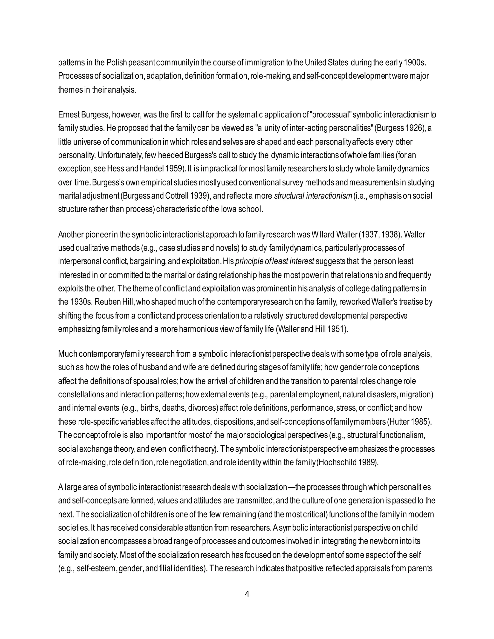 4
patterns in the Polishpeasantcommunityinthe courseof immigrationtotheUnitedStates duringthe early1900s.
Processesof socialization,adaptation,definitionformation,role-making,andself-conceptdevelopmentweremajor
themesin theiranalysis.
Ernest Burgess, however, was the first to callfor the systematic applicationof"processual"symbolic interactionismto
familystudies. Heproposedthat the familycanbe viewedas "a unity of inter-actingpersonalities"(Burgess1926),a
little universe of communicationinwhichrolesandselvesare shapedandeachpersonalityaffects every other
personality. Unfortunately, few heededBurgess's calltostudy the dynamic interactionsofwholefamilies(foran
exception,seeHess andHandel1959).It is impracticalformostfamilyresearcherstostudy wholefamilydynamics
over time.Burgess's ownempiricalstudiesmostlyusedconventionalsurvey methodsandmeasurementsinstudying
maritaladjustment(BurgessandCottrell1939), andreflecta more structural interactionism(i.e., emphasisonsocial
structurerather than process)characteristicofthe Iowa school.
Another pioneerin the symbolic interactionistapproachtofamilyresearchwasWillard Waller(1937,1938). Waller
usedqualitative methods(e.g., casestudiesand novels) to study familydynamics,particularlyprocessesof
interpersonal conflict,bargaining,andexploitation.Hisprincipleofleast interest suggeststhat the personleast
interestedin or committedtothe maritalor datingrelationshiphasthe mostpowerin that relationshipandfrequently
exploitsthe other. Thethemeof conflictandexploitationwasprominentinhisanalysis of collegedatingpatternsin
the 1930s. ReubenHill,whoshapedmuchofthe contemporaryresearchonthe family, reworkedWaller's treatiseby
shiftingthe focusfrom a conflictandprocessorientationtoa relatively structureddevelopmentalperspective
emphasizingfamilyrolesand a moreharmoniousviewof familylife (Wallerand Hill1951).
Muchcontemporaryfamilyresearchfrom a symbolic interactionistperspectivedealswithsometype of role analysis,
suchas how the roles of husbandandwife are definedduringstagesof familylife; how genderroleconceptions
affect the definitionsof spousalroles;how the arrival of childrenandthetransition to parentalroleschangerole
constellationsandinteractionpatterns;howexternalevents (e.g., parentalemployment,naturaldisasters,migration)
andinternalevents (e.g., births, deaths, divorces)affect roledefinitions,performance,stress,or conflict;andhow
these role-specificvariablesaffectthe attitudes, dispositions,andself-conceptionsoffamilymembers(Hutter1985).
Theconceptofroleis also importantfor mostof the majorsociological perspectives(e.g., structuralfunctionalism,
socialexchangetheory,andeven conflicttheory). Thesymbolic interactionistperspectiveemphasizestheprocesses
of role-making,roledefinition,rolenegotiation,androleidentitywithin the family(Hochschild1989).
A largearea of symbolic interactionistresearchdealswithsocialization—theprocessesthroughwhichpersonalities
andself-conceptsareformed,values andattitudes are transmitted,andthe cultureof one generationispassedto the
next. Thesocializationofchildrenisoneof the few remaining(andthemostcritical)functionsofthe familyinmodern
societies.It hasreceivedconsiderableattentionfrom researchers.Asymbolic interactionistperspectiveonchild
socializationencompassesabroadrangeof processesandoutcomesinvolvedin integratingthenewbornintoits
familyandsociety. Most of the socializationresearchhasfocusedonthedevelopmentof someaspectof the self
(e.g., self-esteem,gender,andfilialidentities). Theresearchindicatesthatpositive reflectedappraisalsfrom parents
 