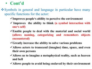 • Cont’d
Symbols in general and language in particular have many
specific functions for the actor:
Improves people‘s ability to perceive the environment
 Improves the ability to think (a symbol interaction with
one‘s self)
Enable people to deal with the material and social world
(allows naming, categorizing and remembers objects
encountered)
Greatly increase the ability to solve various problems
Allows actors to transcend (imagine) time, space, and even
their own persons
Allows us to imagine a metaphysical reality, such as heaven
and hell
Allows people to avoid being enslaved by their environment
 
