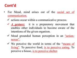 Cont’d
• For Mead, mind arises out of the social act of
communication.
 actions occur within a communicative process.
 A gesture: it is a preparatory movement that
enables other individuals to become aware of the
intentions of the given organism.
 Mead grounded human perception in an "action-
nexus”.
 We perceive the world in terms of the “means of
living”. To perceive food, is to perceive eating. To
perceive a house, is to perceive shelter.
 