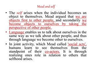 Mead and self
• The self arises when the individual becomes an
object to themselves. Mead argued that we are
objects first to other people, and secondarily we
become objects to ourselves by taking the
perspective of other people.
• Language enables us to talk about ourselves in the
same way as we talk about other people, and thus
through language we become other to ourselves.
• In joint activity, which Mead called 'social acts',
humans learn to see themselves from the
standpoint of their co-actors. It is through
realizing ones role in relation to others that
selfhood arises.
 