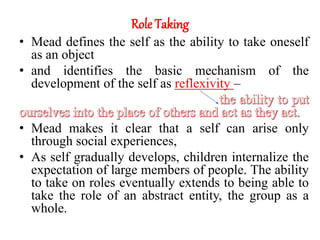 Role Taking
• Mead defines the self as the ability to take oneself
as an object
• and identifies the basic mechanism of the
development of the self as reflexivity –
• Mead makes it clear that a self can arise only
through social experiences,
• As self gradually develops, children internalize the
expectation of large members of people. The ability
to take on roles eventually extends to being able to
take the role of an abstract entity, the group as a
whole.
 
