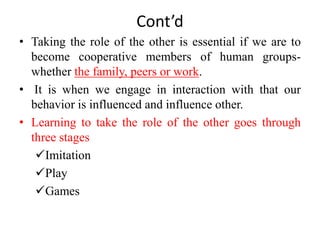 Cont’d
• Taking the role of the other is essential if we are to
become cooperative members of human groups-
whether the family, peers or work.
• It is when we engage in interaction with that our
behavior is influenced and influence other.
• Learning to take the role of the other goes through
three stages
Imitation
Play
Games
 